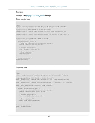 mysqli::$field_count, mysqli_field_count
87
Examples
Example 3.44 $mysqli->field_count example
Object oriented style
<?php
$mysqli = new mysqli("localhost", "my_user", "my_password", "test");
$mysqli->query( "DROP TABLE IF EXISTS friends");
$mysqli->query( "CREATE TABLE friends (id int, name varchar(20))");
$mysqli->query( "INSERT INTO friends VALUES (1,'Hartmut'), (2, 'Ulf')");
$mysqli->real_query("SELECT * FROM friends");
if ($mysqli->field_count) {
/* this was a select/show or describe query */
$result = $mysqli->store_result();
/* process resultset */
$row = $result->fetch_row();
/* free resultset */
$result->close();
}
/* close connection */
$mysqli->close();
?>
Procedural style
<?php
$link = mysqli_connect("localhost", "my_user", "my_password", "test");
mysqli_query($link, "DROP TABLE IF EXISTS friends");
mysqli_query($link, "CREATE TABLE friends (id int, name varchar(20))");
mysqli_query($link, "INSERT INTO friends VALUES (1,'Hartmut'), (2, 'Ulf')");
mysqli_real_query($link, "SELECT * FROM friends");
if (mysqli_field_count($link)) {
/* this was a select/show or describe query */
$result = mysqli_store_result($link);
/* process resultset */
$row = mysqli_fetch_row($result);
/* free resultset */
mysqli_free_result($result);
}
/* close connection */
mysqli_close($link);
?>
 