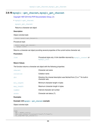 mysqli::get_charset, mysqli_get_charset
88
3.9.19 mysqli::get_charset, mysqli_get_charset
Copyright 1997-2014 the PHP Documentation Group. [1]
• mysqli::get_charset
mysqli_get_charset
Returns a character set object
Description
Object oriented style
object mysqli::get_charset();
Procedural style
object mysqli_get_charset(
mysqli link);
Returns a character set object providing several properties of the current active character set.
Parameters
link Procedural style only: A link identifier returned by mysqli_connect or
mysqli_init
Return Values
The function returns a character set object with the following properties:
charset Character set name
collation Collation name
dir Directory the charset description was fetched from (?) or "" for built-in
character sets
min_length Minimum character length in bytes
max_length Maximum character length in bytes
number Internal character set number
state Character set status (?)
Examples
Example 3.45 mysqli::get_charset example
Object oriented style
<?php
$db = mysqli_init();
$db->real_connect("localhost","root","","test");
var_dump($db->get_charset());
 