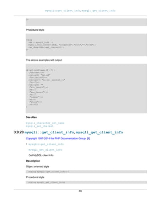 mysqli::get_client_info, mysqli_get_client_info
89
?>
Procedural style
<?php
$db = mysqli_init();
mysqli_real_connect($db, "localhost","root","","test");
var_dump($db->get_charset());
?>
The above examples will output:
object(stdClass)#2 (7) {
["charset"]=>
string(6) "latin1"
["collation"]=>
string(17) "latin1_swedish_ci"
["dir"]=>
string(0) ""
["min_length"]=>
int(1)
["max_length"]=>
int(1)
["number"]=>
int(8)
["state"]=>
int(801)
}
See Also
mysqli_character_set_name
mysqli_set_charset
3.9.20 mysqli::get_client_info, mysqli_get_client_info
Copyright 1997-2014 the PHP Documentation Group. [1]
• mysqli::get_client_info
mysqli_get_client_info
Get MySQL client info
Description
Object oriented style
string mysqli::get_client_info();
Procedural style
string mysqli_get_client_info(
 