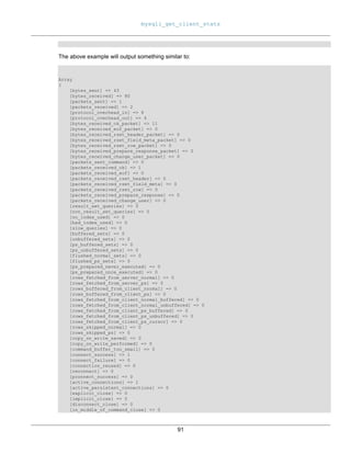 mysqli_get_client_stats
91
The above example will output something similar to:
Array
(
[bytes_sent] => 43
[bytes_received] => 80
[packets_sent] => 1
[packets_received] => 2
[protocol_overhead_in] => 8
[protocol_overhead_out] => 4
[bytes_received_ok_packet] => 11
[bytes_received_eof_packet] => 0
[bytes_received_rset_header_packet] => 0
[bytes_received_rset_field_meta_packet] => 0
[bytes_received_rset_row_packet] => 0
[bytes_received_prepare_response_packet] => 0
[bytes_received_change_user_packet] => 0
[packets_sent_command] => 0
[packets_received_ok] => 1
[packets_received_eof] => 0
[packets_received_rset_header] => 0
[packets_received_rset_field_meta] => 0
[packets_received_rset_row] => 0
[packets_received_prepare_response] => 0
[packets_received_change_user] => 0
[result_set_queries] => 0
[non_result_set_queries] => 0
[no_index_used] => 0
[bad_index_used] => 0
[slow_queries] => 0
[buffered_sets] => 0
[unbuffered_sets] => 0
[ps_buffered_sets] => 0
[ps_unbuffered_sets] => 0
[flushed_normal_sets] => 0
[flushed_ps_sets] => 0
[ps_prepared_never_executed] => 0
[ps_prepared_once_executed] => 0
[rows_fetched_from_server_normal] => 0
[rows_fetched_from_server_ps] => 0
[rows_buffered_from_client_normal] => 0
[rows_buffered_from_client_ps] => 0
[rows_fetched_from_client_normal_buffered] => 0
[rows_fetched_from_client_normal_unbuffered] => 0
[rows_fetched_from_client_ps_buffered] => 0
[rows_fetched_from_client_ps_unbuffered] => 0
[rows_fetched_from_client_ps_cursor] => 0
[rows_skipped_normal] => 0
[rows_skipped_ps] => 0
[copy_on_write_saved] => 0
[copy_on_write_performed] => 0
[command_buffer_too_small] => 0
[connect_success] => 1
[connect_failure] => 0
[connection_reused] => 0
[reconnect] => 0
[pconnect_success] => 0
[active_connections] => 1
[active_persistent_connections] => 0
[explicit_close] => 0
[implicit_close] => 0
[disconnect_close] => 0
[in_middle_of_command_close] => 0
 