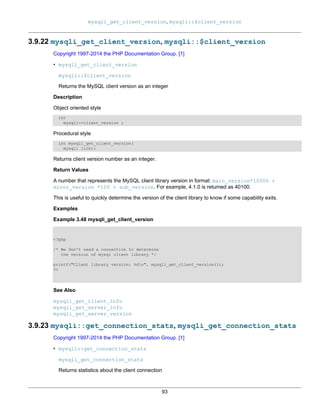 mysqli_get_client_version, mysqli::$client_version
93
3.9.22 mysqli_get_client_version, mysqli::$client_version
Copyright 1997-2014 the PHP Documentation Group. [1]
• mysqli_get_client_version
mysqli::$client_version
Returns the MySQL client version as an integer
Description
Object oriented style
int
mysqli->client_version ;
Procedural style
int mysqli_get_client_version(
mysqli link);
Returns client version number as an integer.
Return Values
A number that represents the MySQL client library version in format: main_version*10000 +
minor_version *100 + sub_version. For example, 4.1.0 is returned as 40100.
This is useful to quickly determine the version of the client library to know if some capability exits.
Examples
Example 3.48 mysqli_get_client_version
<?php
/* We don't need a connection to determine
the version of mysql client library */
printf("Client library version: %dn", mysqli_get_client_version());
?>
See Also
mysqli_get_client_info
mysqli_get_server_info
mysqli_get_server_version
3.9.23 mysqli::get_connection_stats, mysqli_get_connection_stats
Copyright 1997-2014 the PHP Documentation Group. [1]
• mysqli::get_connection_stats
mysqli_get_connection_stats
Returns statistics about the client connection
 