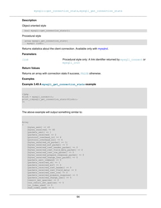 mysqli::get_connection_stats, mysqli_get_connection_stats
94
Description
Object oriented style
bool mysqli::get_connection_stats();
Procedural style
array mysqli_get_connection_stats(
mysqli link);
Returns statistics about the client connection. Available only with mysqlnd.
Parameters
link Procedural style only: A link identifier returned by mysqli_connect or
mysqli_init
Return Values
Returns an array with connection stats if success, FALSE otherwise.
Examples
Example 3.49 A mysqli_get_connection_stats example
<?php
$link = mysqli_connect();
print_r(mysqli_get_connection_stats($link));
?>
The above example will output something similar to:
Array
(
[bytes_sent] => 43
[bytes_received] => 80
[packets_sent] => 1
[packets_received] => 2
[protocol_overhead_in] => 8
[protocol_overhead_out] => 4
[bytes_received_ok_packet] => 11
[bytes_received_eof_packet] => 0
[bytes_received_rset_header_packet] => 0
[bytes_received_rset_field_meta_packet] => 0
[bytes_received_rset_row_packet] => 0
[bytes_received_prepare_response_packet] => 0
[bytes_received_change_user_packet] => 0
[packets_sent_command] => 0
[packets_received_ok] => 1
[packets_received_eof] => 0
[packets_received_rset_header] => 0
[packets_received_rset_field_meta] => 0
[packets_received_rset_row] => 0
[packets_received_prepare_response] => 0
[packets_received_change_user] => 0
[result_set_queries] => 0
[non_result_set_queries] => 0
[no_index_used] => 0
[bad_index_used] => 0
 