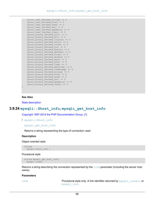 mysqli::$host_info, mysqli_get_host_info
96
[proto_text_fetched_string] => 0
[proto_text_fetched_blob] => 0
[proto_text_fetched_enum] => 0
[proto_text_fetched_set] => 0
[proto_text_fetched_geometry] => 0
[proto_text_fetched_other] => 0
[proto_binary_fetched_null] => 0
[proto_binary_fetched_bit] => 0
[proto_binary_fetched_tinyint] => 0
[proto_binary_fetched_short] => 0
[proto_binary_fetched_int24] => 0
[proto_binary_fetched_int] => 0
[proto_binary_fetched_bigint] => 0
[proto_binary_fetched_decimal] => 0
[proto_binary_fetched_float] => 0
[proto_binary_fetched_double] => 0
[proto_binary_fetched_date] => 0
[proto_binary_fetched_year] => 0
[proto_binary_fetched_time] => 0
[proto_binary_fetched_datetime] => 0
[proto_binary_fetched_timestamp] => 0
[proto_binary_fetched_string] => 0
[proto_binary_fetched_blob] => 0
[proto_binary_fetched_enum] => 0
[proto_binary_fetched_set] => 0
[proto_binary_fetched_geometry] => 0
[proto_binary_fetched_other] => 0
)
See Also
Stats description
3.9.24 mysqli::$host_info, mysqli_get_host_info
Copyright 1997-2014 the PHP Documentation Group. [1]
• mysqli::$host_info
mysqli_get_host_info
Returns a string representing the type of connection used
Description
Object oriented style
string
mysqli->host_info ;
Procedural style
string mysqli_get_host_info(
mysqli link);
Returns a string describing the connection represented by the link parameter (including the server host
name).
Parameters
link Procedural style only: A link identifier returned by mysqli_connect or
mysqli_init
 