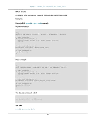 mysqli::$host_info, mysqli_get_host_info
97
Return Values
A character string representing the server hostname and the connection type.
Examples
Example 3.50 $mysqli->host_info example
Object oriented style
<?php
$mysqli = new mysqli("localhost", "my_user", "my_password", "world");
/* check connection */
if (mysqli_connect_errno()) {
printf("Connect failed: %sn", mysqli_connect_error());
exit();
}
/* print host information */
printf("Host info: %sn", $mysqli->host_info);
/* close connection */
$mysqli->close();
?>
Procedural style
<?php
$link = mysqli_connect("localhost", "my_user", "my_password", "world");
/* check connection */
if (mysqli_connect_errno()) {
printf("Connect failed: %sn", mysqli_connect_error());
exit();
}
/* print host information */
printf("Host info: %sn", mysqli_get_host_info($link));
/* close connection */
mysqli_close($link);
?>
The above examples will output:
Host info: Localhost via UNIX socket
See Also
mysqli_get_proto_info
 