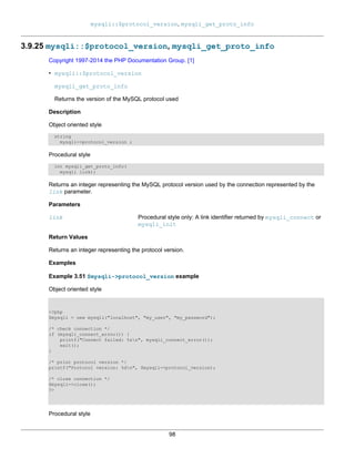 mysqli::$protocol_version, mysqli_get_proto_info
98
3.9.25 mysqli::$protocol_version, mysqli_get_proto_info
Copyright 1997-2014 the PHP Documentation Group. [1]
• mysqli::$protocol_version
mysqli_get_proto_info
Returns the version of the MySQL protocol used
Description
Object oriented style
string
mysqli->protocol_version ;
Procedural style
int mysqli_get_proto_info(
mysqli link);
Returns an integer representing the MySQL protocol version used by the connection represented by the
link parameter.
Parameters
link Procedural style only: A link identifier returned by mysqli_connect or
mysqli_init
Return Values
Returns an integer representing the protocol version.
Examples
Example 3.51 $mysqli->protocol_version example
Object oriented style
<?php
$mysqli = new mysqli("localhost", "my_user", "my_password");
/* check connection */
if (mysqli_connect_errno()) {
printf("Connect failed: %sn", mysqli_connect_error());
exit();
}
/* print protocol version */
printf("Protocol version: %dn", $mysqli->protocol_version);
/* close connection */
$mysqli->close();
?>
Procedural style
 