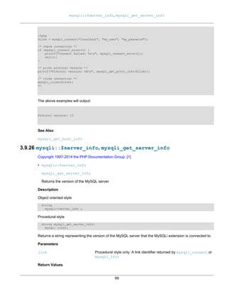 mysqli::$server_info, mysqli_get_server_info
99
<?php
$link = mysqli_connect("localhost", "my_user", "my_password");
/* check connection */
if (mysqli_connect_errno()) {
printf("Connect failed: %sn", mysqli_connect_error());
exit();
}
/* print protocol version */
printf("Protocol version: %dn", mysqli_get_proto_info($link));
/* close connection */
mysqli_close($link);
?>
The above examples will output:
Protocol version: 10
See Also
mysqli_get_host_info
3.9.26 mysqli::$server_info, mysqli_get_server_info
Copyright 1997-2014 the PHP Documentation Group. [1]
• mysqli::$server_info
mysqli_get_server_info
Returns the version of the MySQL server
Description
Object oriented style
string
mysqli->server_info ;
Procedural style
string mysqli_get_server_info(
mysqli link);
Returns a string representing the version of the MySQL server that the MySQLi extension is connected to.
Parameters
link Procedural style only: A link identifier returned by mysqli_connect or
mysqli_init
Return Values
 