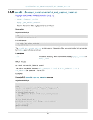 mysqli::$server_version, mysqli_get_server_version
101
3.9.27 mysqli::$server_version, mysqli_get_server_version
Copyright 1997-2014 the PHP Documentation Group. [1]
• mysqli::$server_version
mysqli_get_server_version
Returns the version of the MySQL server as an integer
Description
Object oriented style
int
mysqli->server_version ;
Procedural style
int mysqli_get_server_version(
mysqli link);
The mysqli_get_server_version function returns the version of the server connected to (represented
by the link parameter) as an integer.
Parameters
link Procedural style only: A link identifier returned by mysqli_connect or
mysqli_init
Return Values
An integer representing the server version.
The form of this version number is main_version * 10000 + minor_version * 100 +
sub_version (i.e. version 4.1.0 is 40100).
Examples
Example 3.53 $mysqli->server_version example
Object oriented style
<?php
$mysqli = new mysqli("localhost", "my_user", "my_password");
/* check connection */
if (mysqli_connect_errno()) {
printf("Connect failed: %sn", mysqli_connect_error());
exit();
}
/* print server version */
printf("Server version: %dn", $mysqli->server_version);
/* close connection */
$mysqli->close();
?>
 