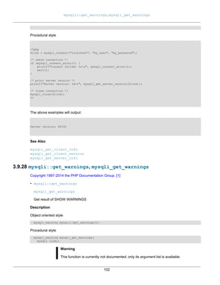 mysqli::get_warnings, mysqli_get_warnings
102
Procedural style
<?php
$link = mysqli_connect("localhost", "my_user", "my_password");
/* check connection */
if (mysqli_connect_errno()) {
printf("Connect failed: %sn", mysqli_connect_error());
exit();
}
/* print server version */
printf("Server version: %dn", mysqli_get_server_version($link));
/* close connection */
mysqli_close($link);
?>
The above examples will output:
Server version: 40102
See Also
mysqli_get_client_info
mysqli_get_client_version
mysqli_get_server_info
3.9.28 mysqli::get_warnings, mysqli_get_warnings
Copyright 1997-2014 the PHP Documentation Group. [1]
• mysqli::get_warnings
mysqli_get_warnings
Get result of SHOW WARNINGS
Description
Object oriented style
mysqli_warning mysqli::get_warnings();
Procedural style
mysqli_warning mysqli_get_warnings(
mysqli link);
Warning
This function is currently not documented; only its argument list is available.
 