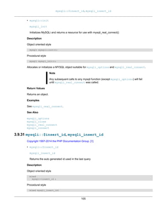 mysqli::$insert_id, mysqli_insert_id
105
• mysqli::init
mysqli_init
Initializes MySQLi and returns a resource for use with mysqli_real_connect()
Description
Object oriented style
mysqli mysqli::init();
Procedural style
mysqli mysqli_init();
Allocates or initializes a MYSQL object suitable for mysqli_options and mysqli_real_connect.
Note
Any subsequent calls to any mysqli function (except mysqli_options) will fail
until mysqli_real_connect was called.
Return Values
Returns an object.
Examples
See mysqli_real_connect.
See Also
mysqli_options
mysqli_close
mysqli_real_connect
mysqli_connect
3.9.31 mysqli::$insert_id, mysqli_insert_id
Copyright 1997-2014 the PHP Documentation Group. [1]
• mysqli::$insert_id
mysqli_insert_id
Returns the auto generated id used in the last query
Description
Object oriented style
mixed
mysqli->insert_id ;
Procedural style
mixed mysqli_insert_id(
 