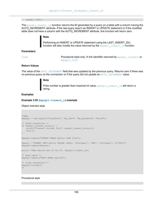 mysqli::$insert_id, mysqli_insert_id
106
mysqli link);
The mysqli_insert_id function returns the ID generated by a query on a table with a column having the
AUTO_INCREMENT attribute. If the last query wasn't an INSERT or UPDATE statement or if the modified
table does not have a column with the AUTO_INCREMENT attribute, this function will return zero.
Note
Performing an INSERT or UPDATE statement using the LAST_INSERT_ID()
function will also modify the value returned by the mysqli_insert_id function.
Parameters
link Procedural style only: A link identifier returned by mysqli_connect or
mysqli_init
Return Values
The value of the AUTO_INCREMENT field that was updated by the previous query. Returns zero if there was
no previous query on the connection or if the query did not update an AUTO_INCREMENT value.
Note
If the number is greater than maximal int value, mysqli_insert_id will return a
string.
Examples
Example 3.55 $mysqli->insert_id example
Object oriented style
<?php
$mysqli = new mysqli("localhost", "my_user", "my_password", "world");
/* check connection */
if (mysqli_connect_errno()) {
printf("Connect failed: %sn", mysqli_connect_error());
exit();
}
$mysqli->query("CREATE TABLE myCity LIKE City");
$query = "INSERT INTO myCity VALUES (NULL, 'Stuttgart', 'DEU', 'Stuttgart', 617000)";
$mysqli->query($query);
printf ("New Record has id %d.n", $mysqli->insert_id);
/* drop table */
$mysqli->query("DROP TABLE myCity");
/* close connection */
$mysqli->close();
?>
Procedural style
 