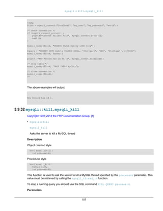 mysqli::kill, mysqli_kill
107
<?php
$link = mysqli_connect("localhost", "my_user", "my_password", "world");
/* check connection */
if (mysqli_connect_errno()) {
printf("Connect failed: %sn", mysqli_connect_error());
exit();
}
mysqli_query($link, "CREATE TABLE myCity LIKE City");
$query = "INSERT INTO myCity VALUES (NULL, 'Stuttgart', 'DEU', 'Stuttgart', 617000)";
mysqli_query($link, $query);
printf ("New Record has id %d.n", mysqli_insert_id($link));
/* drop table */
mysqli_query($link, "DROP TABLE myCity");
/* close connection */
mysqli_close($link);
?>
The above examples will output:
New Record has id 1.
3.9.32 mysqli::kill, mysqli_kill
Copyright 1997-2014 the PHP Documentation Group. [1]
• mysqli::kill
mysqli_kill
Asks the server to kill a MySQL thread
Description
Object oriented style
bool mysqli::kill(
int processid);
Procedural style
bool mysqli_kill(
mysqli link,
int processid);
This function is used to ask the server to kill a MySQL thread specified by the processid parameter. This
value must be retrieved by calling the mysqli_thread_id function.
To stop a running query you should use the SQL command KILL QUERY processid.
Parameters
 