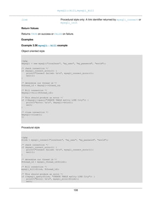 mysqli::kill, mysqli_kill
108
link Procedural style only: A link identifier returned by mysqli_connect or
mysqli_init
Return Values
Returns TRUE on success or FALSE on failure.
Examples
Example 3.56 mysqli::kill example
Object oriented style
<?php
$mysqli = new mysqli("localhost", "my_user", "my_password", "world");
/* check connection */
if (mysqli_connect_errno()) {
printf("Connect failed: %sn", mysqli_connect_error());
exit();
}
/* determine our thread id */
$thread_id = $mysqli->thread_id;
/* Kill connection */
$mysqli->kill($thread_id);
/* This should produce an error */
if (!$mysqli->query("CREATE TABLE myCity LIKE City")) {
printf("Error: %sn", $mysqli->error);
exit;
}
/* close connection */
$mysqli->close();
?>
Procedural style
<?php
$link = mysqli_connect("localhost", "my_user", "my_password", "world");
/* check connection */
if (mysqli_connect_errno()) {
printf("Connect failed: %sn", mysqli_connect_error());
exit();
}
/* determine our thread id */
$thread_id = mysqli_thread_id($link);
/* Kill connection */
mysqli_kill($link, $thread_id);
/* This should produce an error */
if (!mysqli_query($link, "CREATE TABLE myCity LIKE City")) {
printf("Error: %sn", mysqli_error($link));
exit;
 