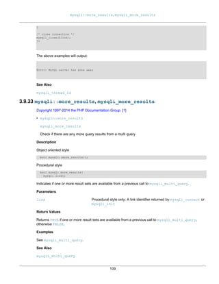 mysqli::more_results, mysqli_more_results
109
}
/* close connection */
mysqli_close($link);
?>
The above examples will output:
Error: MySQL server has gone away
See Also
mysqli_thread_id
3.9.33 mysqli::more_results, mysqli_more_results
Copyright 1997-2014 the PHP Documentation Group. [1]
• mysqli::more_results
mysqli_more_results
Check if there are any more query results from a multi query
Description
Object oriented style
bool mysqli::more_results();
Procedural style
bool mysqli_more_results(
mysqli link);
Indicates if one or more result sets are available from a previous call to mysqli_multi_query.
Parameters
link Procedural style only: A link identifier returned by mysqli_connect or
mysqli_init
Return Values
Returns TRUE if one or more result sets are available from a previous call to mysqli_multi_query,
otherwise FALSE.
Examples
See mysqli_multi_query.
See Also
mysqli_multi_query
 