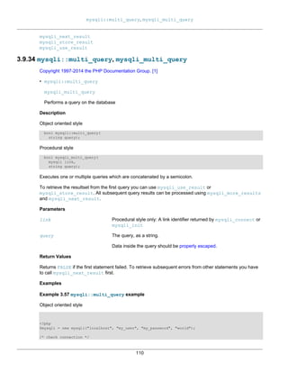 mysqli::multi_query, mysqli_multi_query
110
mysqli_next_result
mysqli_store_result
mysqli_use_result
3.9.34 mysqli::multi_query, mysqli_multi_query
Copyright 1997-2014 the PHP Documentation Group. [1]
• mysqli::multi_query
mysqli_multi_query
Performs a query on the database
Description
Object oriented style
bool mysqli::multi_query(
string query);
Procedural style
bool mysqli_multi_query(
mysqli link,
string query);
Executes one or multiple queries which are concatenated by a semicolon.
To retrieve the resultset from the first query you can use mysqli_use_result or
mysqli_store_result. All subsequent query results can be processed using mysqli_more_results
and mysqli_next_result.
Parameters
link Procedural style only: A link identifier returned by mysqli_connect or
mysqli_init
query The query, as a string.
Data inside the query should be properly escaped.
Return Values
Returns FALSE if the first statement failed. To retrieve subsequent errors from other statements you have
to call mysqli_next_result first.
Examples
Example 3.57 mysqli::multi_query example
Object oriented style
<?php
$mysqli = new mysqli("localhost", "my_user", "my_password", "world");
/* check connection */
 