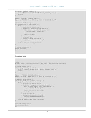 mysqli::multi_query, mysqli_multi_query
111
if (mysqli_connect_errno()) {
printf("Connect failed: %sn", mysqli_connect_error());
exit();
}
$query = "SELECT CURRENT_USER();";
$query .= "SELECT Name FROM City ORDER BY ID LIMIT 20, 5";
/* execute multi query */
if ($mysqli->multi_query($query)) {
do {
/* store first result set */
if ($result = $mysqli->store_result()) {
while ($row = $result->fetch_row()) {
printf("%sn", $row[0]);
}
$result->free();
}
/* print divider */
if ($mysqli->more_results()) {
printf("-----------------n");
}
} while ($mysqli->next_result());
}
/* close connection */
$mysqli->close();
?>
Procedural style
<?php
$link = mysqli_connect("localhost", "my_user", "my_password", "world");
/* check connection */
if (mysqli_connect_errno()) {
printf("Connect failed: %sn", mysqli_connect_error());
exit();
}
$query = "SELECT CURRENT_USER();";
$query .= "SELECT Name FROM City ORDER BY ID LIMIT 20, 5";
/* execute multi query */
if (mysqli_multi_query($link, $query)) {
do {
/* store first result set */
if ($result = mysqli_store_result($link)) {
while ($row = mysqli_fetch_row($result)) {
printf("%sn", $row[0]);
}
mysqli_free_result($result);
}
/* print divider */
if (mysqli_more_results($link)) {
printf("-----------------n");
}
} while (mysqli_next_result($link));
}
/* close connection */
mysqli_close($link);
?>
 
