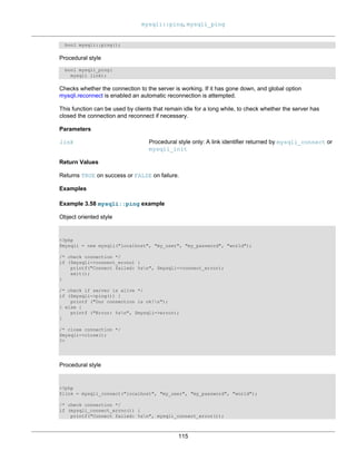 mysqli::ping, mysqli_ping
115
bool mysqli::ping();
Procedural style
bool mysqli_ping(
mysqli link);
Checks whether the connection to the server is working. If it has gone down, and global option
mysqli.reconnect is enabled an automatic reconnection is attempted.
This function can be used by clients that remain idle for a long while, to check whether the server has
closed the connection and reconnect if necessary.
Parameters
link Procedural style only: A link identifier returned by mysqli_connect or
mysqli_init
Return Values
Returns TRUE on success or FALSE on failure.
Examples
Example 3.58 mysqli::ping example
Object oriented style
<?php
$mysqli = new mysqli("localhost", "my_user", "my_password", "world");
/* check connection */
if ($mysqli->connect_errno) {
printf("Connect failed: %sn", $mysqli->connect_error);
exit();
}
/* check if server is alive */
if ($mysqli->ping()) {
printf ("Our connection is ok!n");
} else {
printf ("Error: %sn", $mysqli->error);
}
/* close connection */
$mysqli->close();
?>
Procedural style
<?php
$link = mysqli_connect("localhost", "my_user", "my_password", "world");
/* check connection */
if (mysqli_connect_errno()) {
printf("Connect failed: %sn", mysqli_connect_error());
 