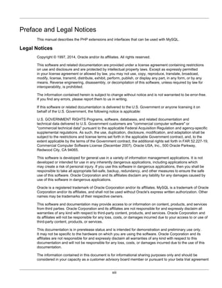 xiii
Preface and Legal Notices
This manual describes the PHP extensions and interfaces that can be used with MySQL.
Legal Notices
Copyright © 1997, 2014, Oracle and/or its affiliates. All rights reserved.
This software and related documentation are provided under a license agreement containing restrictions
on use and disclosure and are protected by intellectual property laws. Except as expressly permitted
in your license agreement or allowed by law, you may not use, copy, reproduce, translate, broadcast,
modify, license, transmit, distribute, exhibit, perform, publish, or display any part, in any form, or by any
means. Reverse engineering, disassembly, or decompilation of this software, unless required by law for
interoperability, is prohibited.
The information contained herein is subject to change without notice and is not warranted to be error-free.
If you find any errors, please report them to us in writing.
If this software or related documentation is delivered to the U.S. Government or anyone licensing it on
behalf of the U.S. Government, the following notice is applicable:
U.S. GOVERNMENT RIGHTS Programs, software, databases, and related documentation and
technical data delivered to U.S. Government customers are "commercial computer software" or
"commercial technical data" pursuant to the applicable Federal Acquisition Regulation and agency-specific
supplemental regulations. As such, the use, duplication, disclosure, modification, and adaptation shall be
subject to the restrictions and license terms set forth in the applicable Government contract, and, to the
extent applicable by the terms of the Government contract, the additional rights set forth in FAR 52.227-19,
Commercial Computer Software License (December 2007). Oracle USA, Inc., 500 Oracle Parkway,
Redwood City, CA 94065.
This software is developed for general use in a variety of information management applications. It is not
developed or intended for use in any inherently dangerous applications, including applications which
may create a risk of personal injury. If you use this software in dangerous applications, then you shall be
responsible to take all appropriate fail-safe, backup, redundancy, and other measures to ensure the safe
use of this software. Oracle Corporation and its affiliates disclaim any liability for any damages caused by
use of this software in dangerous applications.
Oracle is a registered trademark of Oracle Corporation and/or its affiliates. MySQL is a trademark of Oracle
Corporation and/or its affiliates, and shall not be used without Oracle's express written authorization. Other
names may be trademarks of their respective owners.
This software and documentation may provide access to or information on content, products, and services
from third parties. Oracle Corporation and its affiliates are not responsible for and expressly disclaim all
warranties of any kind with respect to third-party content, products, and services. Oracle Corporation and
its affiliates will not be responsible for any loss, costs, or damages incurred due to your access to or use of
third-party content, products, or services.
This documentation is in prerelease status and is intended for demonstration and preliminary use only.
It may not be specific to the hardware on which you are using the software. Oracle Corporation and its
affiliates are not responsible for and expressly disclaim all warranties of any kind with respect to this
documentation and will not be responsible for any loss, costs, or damages incurred due to the use of this
documentation.
The information contained in this document is for informational sharing purposes only and should be
considered in your capacity as a customer advisory board member or pursuant to your beta trial agreement
 