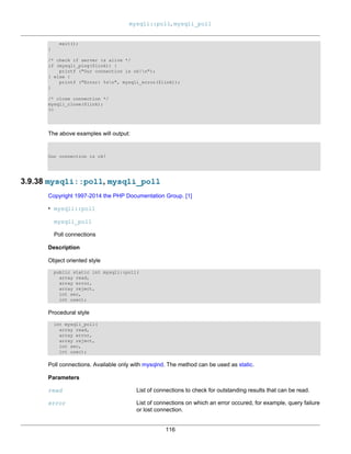 mysqli::poll, mysqli_poll
116
exit();
}
/* check if server is alive */
if (mysqli_ping($link)) {
printf ("Our connection is ok!n");
} else {
printf ("Error: %sn", mysqli_error($link));
}
/* close connection */
mysqli_close($link);
?>
The above examples will output:
Our connection is ok!
3.9.38 mysqli::poll, mysqli_poll
Copyright 1997-2014 the PHP Documentation Group. [1]
• mysqli::poll
mysqli_poll
Poll connections
Description
Object oriented style
public static int mysqli::poll(
array read,
array error,
array reject,
int sec,
int usec);
Procedural style
int mysqli_poll(
array read,
array error,
array reject,
int sec,
int usec);
Poll connections. Available only with mysqlnd. The method can be used as static.
Parameters
read List of connections to check for outstanding results that can be read.
error List of connections on which an error occured, for example, query failure
or lost connection.
 