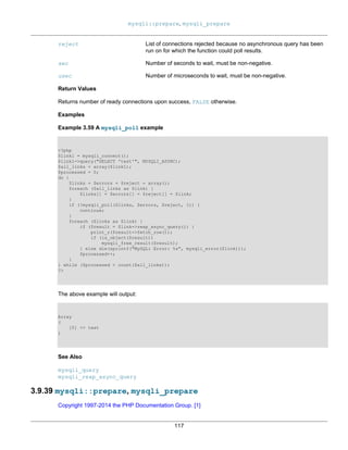 mysqli::prepare, mysqli_prepare
117
reject List of connections rejected because no asynchronous query has been
run on for which the function could poll results.
sec Number of seconds to wait, must be non-negative.
usec Number of microseconds to wait, must be non-negative.
Return Values
Returns number of ready connections upon success, FALSE otherwise.
Examples
Example 3.59 A mysqli_poll example
<?php
$link1 = mysqli_connect();
$link1->query("SELECT 'test'", MYSQLI_ASYNC);
$all_links = array($link1);
$processed = 0;
do {
$links = $errors = $reject = array();
foreach ($all_links as $link) {
$links[] = $errors[] = $reject[] = $link;
}
if (!mysqli_poll($links, $errors, $reject, 1)) {
continue;
}
foreach ($links as $link) {
if ($result = $link->reap_async_query()) {
print_r($result->fetch_row());
if (is_object($result))
mysqli_free_result($result);
} else die(sprintf("MySQLi Error: %s", mysqli_error($link)));
$processed++;
}
} while ($processed < count($all_links));
?>
The above example will output:
Array
(
[0] => test
)
See Also
mysqli_query
mysqli_reap_async_query
3.9.39 mysqli::prepare, mysqli_prepare
Copyright 1997-2014 the PHP Documentation Group. [1]
 