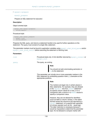 mysqli::prepare, mysqli_prepare
118
• mysqli::prepare
mysqli_prepare
Prepare an SQL statement for execution
Description
Object oriented style
mysqli_stmt mysqli::prepare(
string query);
Procedural style
mysqli_stmt mysqli_prepare(
mysqli link,
string query);
Prepares the SQL query, and returns a statement handle to be used for further operations on the
statement. The query must consist of a single SQL statement.
The parameter markers must be bound to application variables using mysqli_stmt_bind_param and/or
mysqli_stmt_bind_result before executing the statement or fetching rows.
Parameters
link Procedural style only: A link identifier returned by mysqli_connect or
mysqli_init
query The query, as a string.
Note
You should not add a terminating semicolon or
g to the statement.
This parameter can include one or more parameter markers in the
SQL statement by embedding question mark (?) characters at the
appropriate positions.
Note
The markers are legal only in certain places in
SQL statements. For example, they are allowed
in the VALUES() list of an INSERT statement
(to specify column values for a row), or in a
comparison with a column in a WHERE clause to
specify a comparison value.
However, they are not allowed for identifiers
(such as table or column names), in the select
list that names the columns to be returned by a
SELECT statement, or to specify both operands
of a binary operator such as the = equal sign.
The latter restriction is necessary because it
would be impossible to determine the parameter
type. It's not allowed to compare marker with
 