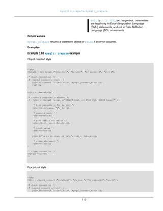 mysqli::prepare, mysqli_prepare
119
NULL by ? IS NULL too. In general, parameters
are legal only in Data Manipulation Language
(DML) statements, and not in Data Definition
Language (DDL) statements.
Return Values
mysqli_prepare returns a statement object or FALSE if an error occurred.
Examples
Example 3.60 mysqli::prepare example
Object oriented style
<?php
$mysqli = new mysqli("localhost", "my_user", "my_password", "world");
/* check connection */
if (mysqli_connect_errno()) {
printf("Connect failed: %sn", mysqli_connect_error());
exit();
}
$city = "Amersfoort";
/* create a prepared statement */
if ($stmt = $mysqli->prepare("SELECT District FROM City WHERE Name=?")) {
/* bind parameters for markers */
$stmt->bind_param("s", $city);
/* execute query */
$stmt->execute();
/* bind result variables */
$stmt->bind_result($district);
/* fetch value */
$stmt->fetch();
printf("%s is in district %sn", $city, $district);
/* close statement */
$stmt->close();
}
/* close connection */
$mysqli->close();
?>
Procedural style
<?php
$link = mysqli_connect("localhost", "my_user", "my_password", "world");
/* check connection */
if (mysqli_connect_errno()) {
printf("Connect failed: %sn", mysqli_connect_error());
 
