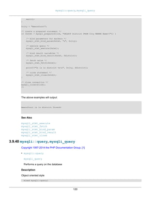 mysqli::query, mysqli_query
120
exit();
}
$city = "Amersfoort";
/* create a prepared statement */
if ($stmt = mysqli_prepare($link, "SELECT District FROM City WHERE Name=?")) {
/* bind parameters for markers */
mysqli_stmt_bind_param($stmt, "s", $city);
/* execute query */
mysqli_stmt_execute($stmt);
/* bind result variables */
mysqli_stmt_bind_result($stmt, $district);
/* fetch value */
mysqli_stmt_fetch($stmt);
printf("%s is in district %sn", $city, $district);
/* close statement */
mysqli_stmt_close($stmt);
}
/* close connection */
mysqli_close($link);
?>
The above examples will output:
Amersfoort is in district Utrecht
See Also
mysqli_stmt_execute
mysqli_stmt_fetch
mysqli_stmt_bind_param
mysqli_stmt_bind_result
mysqli_stmt_close
3.9.40 mysqli::query, mysqli_query
Copyright 1997-2014 the PHP Documentation Group. [1]
• mysqli::query
mysqli_query
Performs a query on the database
Description
Object oriented style
mixed mysqli::query(
 