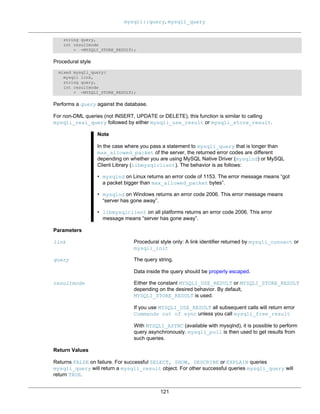 mysqli::query, mysqli_query
121
string query,
int resultmode
= =MYSQLI_STORE_RESULT);
Procedural style
mixed mysqli_query(
mysqli link,
string query,
int resultmode
= =MYSQLI_STORE_RESULT);
Performs a query against the database.
For non-DML queries (not INSERT, UPDATE or DELETE), this function is similar to calling
mysqli_real_query followed by either mysqli_use_result or mysqli_store_result.
Note
In the case where you pass a statement to mysqli_query that is longer than
max_allowed_packet of the server, the returned error codes are different
depending on whether you are using MySQL Native Driver (mysqlnd) or MySQL
Client Library (libmysqlclient). The behavior is as follows:
• mysqlnd on Linux returns an error code of 1153. The error message means “got
a packet bigger than max_allowed_packet bytes”.
• mysqlnd on Windows returns an error code 2006. This error message means
“server has gone away”.
• libmysqlclient on all platforms returns an error code 2006. This error
message means “server has gone away”.
Parameters
link Procedural style only: A link identifier returned by mysqli_connect or
mysqli_init
query The query string.
Data inside the query should be properly escaped.
resultmode Either the constant MYSQLI_USE_RESULT or MYSQLI_STORE_RESULT
depending on the desired behavior. By default,
MYSQLI_STORE_RESULT is used.
If you use MYSQLI_USE_RESULT all subsequent calls will return error
Commands out of sync unless you call mysqli_free_result
With MYSQLI_ASYNC (available with mysqlnd), it is possible to perform
query asynchronously. mysqli_poll is then used to get results from
such queries.
Return Values
Returns FALSE on failure. For successful SELECT, SHOW, DESCRIBE or EXPLAIN queries
mysqli_query will return a mysqli_result object. For other successful queries mysqli_query will
return TRUE.
 