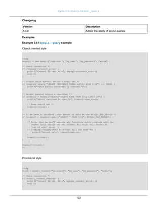 mysqli::query, mysqli_query
122
Changelog
Version Description
5.3.0 Added the ability of async queries.
Examples
Example 3.61 mysqli::query example
Object oriented style
<?php
$mysqli = new mysqli("localhost", "my_user", "my_password", "world");
/* check connection */
if ($mysqli->connect_errno) {
printf("Connect failed: %sn", $mysqli->connect_error);
exit();
}
/* Create table doesn't return a resultset */
if ($mysqli->query("CREATE TEMPORARY TABLE myCity LIKE City") === TRUE) {
printf("Table myCity successfully created.n");
}
/* Select queries return a resultset */
if ($result = $mysqli->query("SELECT Name FROM City LIMIT 10")) {
printf("Select returned %d rows.n", $result->num_rows);
/* free result set */
$result->close();
}
/* If we have to retrieve large amount of data we use MYSQLI_USE_RESULT */
if ($result = $mysqli->query("SELECT * FROM City", MYSQLI_USE_RESULT)) {
/* Note, that we can't execute any functions which interact with the
server until result set was closed. All calls will return an
'out of sync' error */
if (!$mysqli->query("SET @a:='this will not work'")) {
printf("Error: %sn", $mysqli->error);
}
$result->close();
}
$mysqli->close();
?>
Procedural style
<?php
$link = mysqli_connect("localhost", "my_user", "my_password", "world");
/* check connection */
if (mysqli_connect_errno()) {
printf("Connect failed: %sn", mysqli_connect_error());
exit();
}
 