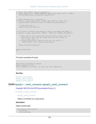 mysqli::real_connect, mysqli_real_connect
123
/* Create table doesn't return a resultset */
if (mysqli_query($link, "CREATE TEMPORARY TABLE myCity LIKE City") === TRUE) {
printf("Table myCity successfully created.n");
}
/* Select queries return a resultset */
if ($result = mysqli_query($link, "SELECT Name FROM City LIMIT 10")) {
printf("Select returned %d rows.n", mysqli_num_rows($result));
/* free result set */
mysqli_free_result($result);
}
/* If we have to retrieve large amount of data we use MYSQLI_USE_RESULT */
if ($result = mysqli_query($link, "SELECT * FROM City", MYSQLI_USE_RESULT)) {
/* Note, that we can't execute any functions which interact with the
server until result set was closed. All calls will return an
'out of sync' error */
if (!mysqli_query($link, "SET @a:='this will not work'")) {
printf("Error: %sn", mysqli_error($link));
}
mysqli_free_result($result);
}
mysqli_close($link);
?>
The above examples will output:
Table myCity successfully created.
Select returned 10 rows.
Error: Commands out of sync; You can't run this command now
See Also
mysqli_real_query
mysqli_multi_query
mysqli_free_result
3.9.41 mysqli::real_connect, mysqli_real_connect
Copyright 1997-2014 the PHP Documentation Group. [1]
• mysqli::real_connect
mysqli_real_connect
Opens a connection to a mysql server
Description
Object oriented style
bool mysqli::real_connect(
string host,
string username,
 