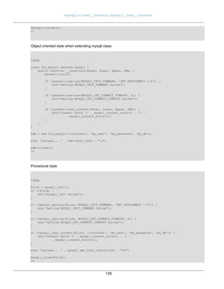 mysqli::real_connect, mysqli_real_connect
126
$mysqli->close();
?>
Object oriented style when extending mysqli class
<?php
class foo_mysqli extends mysqli {
public function __construct($host, $user, $pass, $db) {
parent::init();
if (!parent::options(MYSQLI_INIT_COMMAND, 'SET AUTOCOMMIT = 0')) {
die('Setting MYSQLI_INIT_COMMAND failed');
}
if (!parent::options(MYSQLI_OPT_CONNECT_TIMEOUT, 5)) {
die('Setting MYSQLI_OPT_CONNECT_TIMEOUT failed');
}
if (!parent::real_connect($host, $user, $pass, $db)) {
die('Connect Error (' . mysqli_connect_errno() . ') '
. mysqli_connect_error());
}
}
}
$db = new foo_mysqli('localhost', 'my_user', 'my_password', 'my_db');
echo 'Success... ' . $db->host_info . "n";
$db->close();
?>
Procedural style
<?php
$link = mysqli_init();
if (!$link) {
die('mysqli_init failed');
}
if (!mysqli_options($link, MYSQLI_INIT_COMMAND, 'SET AUTOCOMMIT = 0')) {
die('Setting MYSQLI_INIT_COMMAND failed');
}
if (!mysqli_options($link, MYSQLI_OPT_CONNECT_TIMEOUT, 5)) {
die('Setting MYSQLI_OPT_CONNECT_TIMEOUT failed');
}
if (!mysqli_real_connect($link, 'localhost', 'my_user', 'my_password', 'my_db')) {
die('Connect Error (' . mysqli_connect_errno() . ') '
. mysqli_connect_error());
}
echo 'Success... ' . mysqli_get_host_info($link) . "n";
mysqli_close($link);
?>
 