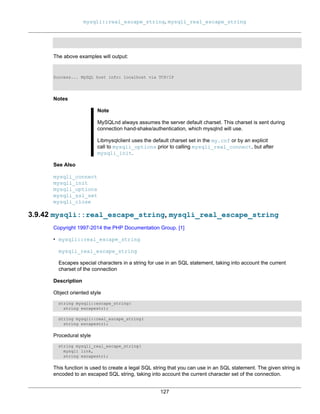 mysqli::real_escape_string, mysqli_real_escape_string
127
The above examples will output:
Success... MySQL host info: localhost via TCP/IP
Notes
Note
MySQLnd always assumes the server default charset. This charset is sent during
connection hand-shake/authentication, which mysqlnd will use.
Libmysqlclient uses the default charset set in the my.cnf or by an explicit
call to mysqli_options prior to calling mysqli_real_connect, but after
mysqli_init.
See Also
mysqli_connect
mysqli_init
mysqli_options
mysqli_ssl_set
mysqli_close
3.9.42 mysqli::real_escape_string, mysqli_real_escape_string
Copyright 1997-2014 the PHP Documentation Group. [1]
• mysqli::real_escape_string
mysqli_real_escape_string
Escapes special characters in a string for use in an SQL statement, taking into account the current
charset of the connection
Description
Object oriented style
string mysqli::escape_string(
string escapestr);
string mysqli::real_escape_string(
string escapestr);
Procedural style
string mysqli_real_escape_string(
mysqli link,
string escapestr);
This function is used to create a legal SQL string that you can use in an SQL statement. The given string is
encoded to an escaped SQL string, taking into account the current character set of the connection.
 