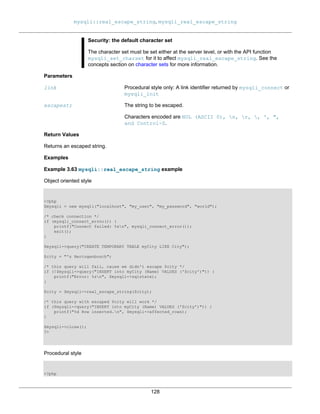 mysqli::real_escape_string, mysqli_real_escape_string
128
Security: the default character set
The character set must be set either at the server level, or with the API function
mysqli_set_charset for it to affect mysqli_real_escape_string. See the
concepts section on character sets for more information.
Parameters
link Procedural style only: A link identifier returned by mysqli_connect or
mysqli_init
escapestr The string to be escaped.
Characters encoded are NUL (ASCII 0), n, r, , ', ",
and Control-Z.
Return Values
Returns an escaped string.
Examples
Example 3.63 mysqli::real_escape_string example
Object oriented style
<?php
$mysqli = new mysqli("localhost", "my_user", "my_password", "world");
/* check connection */
if (mysqli_connect_errno()) {
printf("Connect failed: %sn", mysqli_connect_error());
exit();
}
$mysqli->query("CREATE TEMPORARY TABLE myCity LIKE City");
$city = "'s Hertogenbosch";
/* this query will fail, cause we didn't escape $city */
if (!$mysqli->query("INSERT into myCity (Name) VALUES ('$city')")) {
printf("Error: %sn", $mysqli->sqlstate);
}
$city = $mysqli->real_escape_string($city);
/* this query with escaped $city will work */
if ($mysqli->query("INSERT into myCity (Name) VALUES ('$city')")) {
printf("%d Row inserted.n", $mysqli->affected_rows);
}
$mysqli->close();
?>
Procedural style
<?php
 