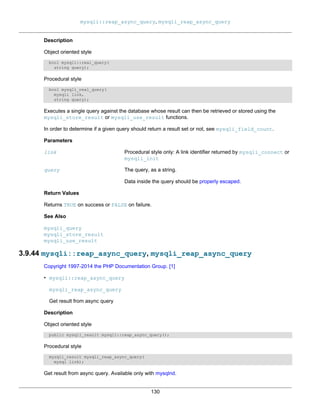 mysqli::reap_async_query, mysqli_reap_async_query
130
Description
Object oriented style
bool mysqli::real_query(
string query);
Procedural style
bool mysqli_real_query(
mysqli link,
string query);
Executes a single query against the database whose result can then be retrieved or stored using the
mysqli_store_result or mysqli_use_result functions.
In order to determine if a given query should return a result set or not, see mysqli_field_count.
Parameters
link Procedural style only: A link identifier returned by mysqli_connect or
mysqli_init
query The query, as a string.
Data inside the query should be properly escaped.
Return Values
Returns TRUE on success or FALSE on failure.
See Also
mysqli_query
mysqli_store_result
mysqli_use_result
3.9.44 mysqli::reap_async_query, mysqli_reap_async_query
Copyright 1997-2014 the PHP Documentation Group. [1]
• mysqli::reap_async_query
mysqli_reap_async_query
Get result from async query
Description
Object oriented style
public mysqli_result mysqli::reap_async_query();
Procedural style
mysqli_result mysqli_reap_async_query(
mysql link);
Get result from async query. Available only with mysqlnd.
 