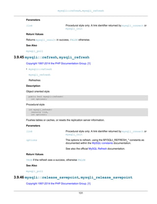 mysqli::refresh, mysqli_refresh
131
Parameters
link Procedural style only: A link identifier returned by mysqli_connect or
mysqli_init
Return Values
Returns mysqli_result in success, FALSE otherwise.
See Also
mysqli_poll
3.9.45 mysqli::refresh, mysqli_refresh
Copyright 1997-2014 the PHP Documentation Group. [1]
• mysqli::refresh
mysqli_refresh
Refreshes
Description
Object oriented style
public bool mysqli::refresh(
int options);
Procedural style
int mysqli_refresh(
resource link,
int options);
Flushes tables or caches, or resets the replication server information.
Parameters
link Procedural style only: A link identifier returned by mysqli_connect or
mysqli_init
options The options to refresh, using the MYSQLI_REFRESH_* constants as
documented within the MySQLi constants documentation.
See also the official MySQL Refresh documentation.
Return Values
TRUE if the refresh was a success, otherwise FALSE
See Also
mysqli_poll
3.9.46 mysqli::release_savepoint, mysqli_release_savepoint
Copyright 1997-2014 the PHP Documentation Group. [1]
 