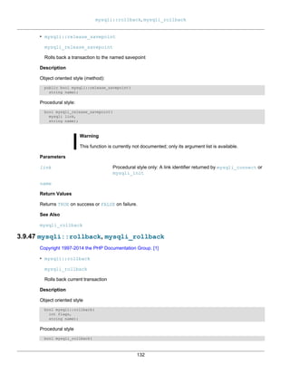 mysqli::rollback, mysqli_rollback
132
• mysqli::release_savepoint
mysqli_release_savepoint
Rolls back a transaction to the named savepoint
Description
Object oriented style (method):
public bool mysqli::release_savepoint(
string name);
Procedural style:
bool mysqli_release_savepoint(
mysqli link,
string name);
Warning
This function is currently not documented; only its argument list is available.
Parameters
link Procedural style only: A link identifier returned by mysqli_connect or
mysqli_init
name
Return Values
Returns TRUE on success or FALSE on failure.
See Also
mysqli_rollback
3.9.47 mysqli::rollback, mysqli_rollback
Copyright 1997-2014 the PHP Documentation Group. [1]
• mysqli::rollback
mysqli_rollback
Rolls back current transaction
Description
Object oriented style
bool mysqli::rollback(
int flags,
string name);
Procedural style
bool mysqli_rollback(
 