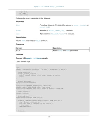 mysqli::rollback, mysqli_rollback
133
mysqli link,
int flags,
string name);
Rollbacks the current transaction for the database.
Parameters
link Procedural style only: A link identifier returned by mysqli_connect or
mysqli_init
flags A bitmask of MYSQLI_TRANS_COR_* constants.
name If provided then ROLLBACK/*name*/ is executed.
Return Values
Returns TRUE on success or FALSE on failure.
Changelog
Version Description
5.5.0 Added flags and name parameters.
Examples
Example 3.64 mysqli::rollback example
Object oriented style
<?php
$mysqli = new mysqli("localhost", "my_user", "my_password", "world");
/* check connection */
if (mysqli_connect_errno()) {
printf("Connect failed: %sn", mysqli_connect_error());
exit();
}
/* disable autocommit */
$mysqli->autocommit(FALSE);
$mysqli->query("CREATE TABLE myCity LIKE City");
$mysqli->query("ALTER TABLE myCity Type=InnoDB");
$mysqli->query("INSERT INTO myCity SELECT * FROM City LIMIT 50");
/* commit insert */
$mysqli->commit();
/* delete all rows */
$mysqli->query("DELETE FROM myCity");
if ($result = $mysqli->query("SELECT COUNT(*) FROM myCity")) {
$row = $result->fetch_row();
printf("%d rows in table myCity.n", $row[0]);
/* Free result */
$result->close();
}
/* Rollback */
 