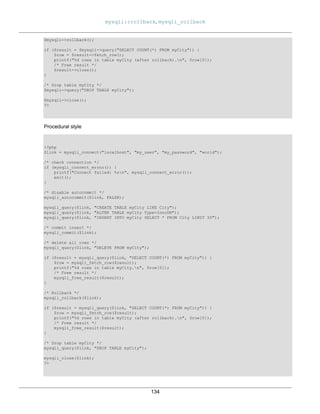 mysqli::rollback, mysqli_rollback
134
$mysqli->rollback();
if ($result = $mysqli->query("SELECT COUNT(*) FROM myCity")) {
$row = $result->fetch_row();
printf("%d rows in table myCity (after rollback).n", $row[0]);
/* Free result */
$result->close();
}
/* Drop table myCity */
$mysqli->query("DROP TABLE myCity");
$mysqli->close();
?>
Procedural style
<?php
$link = mysqli_connect("localhost", "my_user", "my_password", "world");
/* check connection */
if (mysqli_connect_errno()) {
printf("Connect failed: %sn", mysqli_connect_error());
exit();
}
/* disable autocommit */
mysqli_autocommit($link, FALSE);
mysqli_query($link, "CREATE TABLE myCity LIKE City");
mysqli_query($link, "ALTER TABLE myCity Type=InnoDB");
mysqli_query($link, "INSERT INTO myCity SELECT * FROM City LIMIT 50");
/* commit insert */
mysqli_commit($link);
/* delete all rows */
mysqli_query($link, "DELETE FROM myCity");
if ($result = mysqli_query($link, "SELECT COUNT(*) FROM myCity")) {
$row = mysqli_fetch_row($result);
printf("%d rows in table myCity.n", $row[0]);
/* Free result */
mysqli_free_result($result);
}
/* Rollback */
mysqli_rollback($link);
if ($result = mysqli_query($link, "SELECT COUNT(*) FROM myCity")) {
$row = mysqli_fetch_row($result);
printf("%d rows in table myCity (after rollback).n", $row[0]);
/* Free result */
mysqli_free_result($result);
}
/* Drop table myCity */
mysqli_query($link, "DROP TABLE myCity");
mysqli_close($link);
?>
 