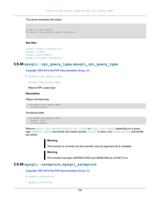 mysqli::rpl_query_type, mysqli_rpl_query_type
135
The above examples will output:
0 rows in table myCity.
50 rows in table myCity (after rollback).
See Also
mysqli_begin_transaction
mysqli_commit
mysqli_autocommit
mysqli_release_savepoint
3.9.48 mysqli::rpl_query_type, mysqli_rpl_query_type
Copyright 1997-2014 the PHP Documentation Group. [1]
• mysqli::rpl_query_type
mysqli_rpl_query_type
Returns RPL query type
Description
Object oriented style
int mysqli::rpl_query_type(
string query);
Procedural style
int mysqli_rpl_query_type(
mysqli link,
string query);
Returns MYSQLI_RPL_MASTER, MYSQLI_RPL_SLAVE or MYSQLI_RPL_ADMIN depending on a query
type. INSERT, UPDATE and similar are master queries, SELECT is slave, and FLUSH, REPAIR and similar
are admin.
Warning
This function is currently not documented; only its argument list is available.
Warning
This function has been DEPRECATED and REMOVED as of PHP 5.3.0.
3.9.49 mysqli::savepoint, mysqli_savepoint
Copyright 1997-2014 the PHP Documentation Group. [1]
• mysqli::savepoint
mysqli_savepoint
 