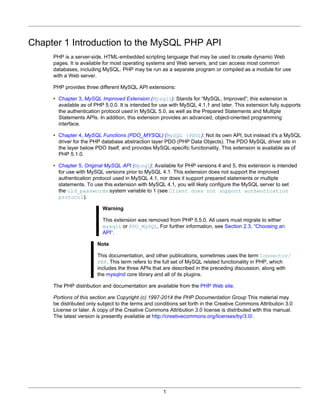 1
Chapter 1 Introduction to the MySQL PHP API
PHP is a server-side, HTML-embedded scripting language that may be used to create dynamic Web
pages. It is available for most operating systems and Web servers, and can access most common
databases, including MySQL. PHP may be run as a separate program or compiled as a module for use
with a Web server.
PHP provides three different MySQL API extensions:
• Chapter 3, MySQL Improved Extension (Mysqli): Stands for “MySQL, Improved”; this extension is
available as of PHP 5.0.0. It is intended for use with MySQL 4.1.1 and later. This extension fully supports
the authentication protocol used in MySQL 5.0, as well as the Prepared Statements and Multiple
Statements APIs. In addition, this extension provides an advanced, object-oriented programming
interface.
• Chapter 4, MySQL Functions (PDO_MYSQL) (MySQL (PDO)): Not its own API, but instead it's a MySQL
driver for the PHP database abstraction layer PDO (PHP Data Objects). The PDO MySQL driver sits in
the layer below PDO itself, and provides MySQL-specific functionality. This extension is available as of
PHP 5.1.0.
• Chapter 5, Original MySQL API (Mysql): Available for PHP versions 4 and 5, this extension is intended
for use with MySQL versions prior to MySQL 4.1. This extension does not support the improved
authentication protocol used in MySQL 4.1, nor does it support prepared statements or multiple
statements. To use this extension with MySQL 4.1, you will likely configure the MySQL server to set
the old_passwords system variable to 1 (see Client does not support authentication
protocol).
Warning
This extension was removed from PHP 5.5.0. All users must migrate to either
mysqli or PDO_MySQL. For further information, see Section 2.3, “Choosing an
API”.
Note
This documentation, and other publications, sometimes uses the term Connector/
PHP. This term refers to the full set of MySQL related functionality in PHP, which
includes the three APIs that are described in the preceding discussion, along with
the mysqlnd core library and all of its plugins.
The PHP distribution and documentation are available from the PHP Web site.
Portions of this section are Copyright (c) 1997-2014 the PHP Documentation Group This material may
be distributed only subject to the terms and conditions set forth in the Creative Commons Attribution 3.0
License or later. A copy of the Creative Commons Attribution 3.0 license is distributed with this manual.
The latest version is presently available at http://creativecommons.org/licenses/by/3.0/.
 