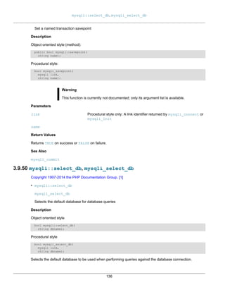 mysqli::select_db, mysqli_select_db
136
Set a named transaction savepoint
Description
Object oriented style (method):
public bool mysqli::savepoint(
string name);
Procedural style:
bool mysqli_savepoint(
mysqli link,
string name);
Warning
This function is currently not documented; only its argument list is available.
Parameters
link Procedural style only: A link identifier returned by mysqli_connect or
mysqli_init
name
Return Values
Returns TRUE on success or FALSE on failure.
See Also
mysqli_commit
3.9.50 mysqli::select_db, mysqli_select_db
Copyright 1997-2014 the PHP Documentation Group. [1]
• mysqli::select_db
mysqli_select_db
Selects the default database for database queries
Description
Object oriented style
bool mysqli::select_db(
string dbname);
Procedural style
bool mysqli_select_db(
mysqli link,
string dbname);
Selects the default database to be used when performing queries against the database connection.
 