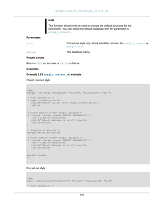 mysqli::select_db, mysqli_select_db
137
Note
This function should only be used to change the default database for the
connection. You can select the default database with 4th parameter in
mysqli_connect.
Parameters
link Procedural style only: A link identifier returned by mysqli_connect or
mysqli_init
dbname The database name.
Return Values
Returns TRUE on success or FALSE on failure.
Examples
Example 3.65 mysqli::select_db example
Object oriented style
<?php
$mysqli = new mysqli("localhost", "my_user", "my_password", "test");
/* check connection */
if (mysqli_connect_errno()) {
printf("Connect failed: %sn", mysqli_connect_error());
exit();
}
/* return name of current default database */
if ($result = $mysqli->query("SELECT DATABASE()")) {
$row = $result->fetch_row();
printf("Default database is %s.n", $row[0]);
$result->close();
}
/* change db to world db */
$mysqli->select_db("world");
/* return name of current default database */
if ($result = $mysqli->query("SELECT DATABASE()")) {
$row = $result->fetch_row();
printf("Default database is %s.n", $row[0]);
$result->close();
}
$mysqli->close();
?>
Procedural style
<?php
$link = mysqli_connect("localhost", "my_user", "my_password", "test");
/* check connection */
 