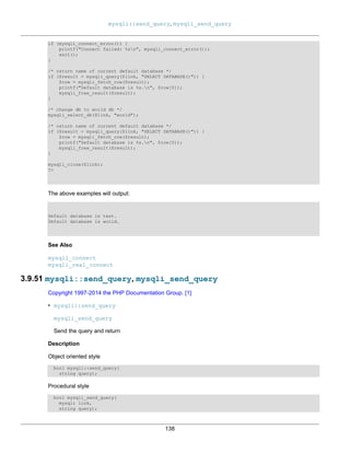 mysqli::send_query, mysqli_send_query
138
if (mysqli_connect_errno()) {
printf("Connect failed: %sn", mysqli_connect_error());
exit();
}
/* return name of current default database */
if ($result = mysqli_query($link, "SELECT DATABASE()")) {
$row = mysqli_fetch_row($result);
printf("Default database is %s.n", $row[0]);
mysqli_free_result($result);
}
/* change db to world db */
mysqli_select_db($link, "world");
/* return name of current default database */
if ($result = mysqli_query($link, "SELECT DATABASE()")) {
$row = mysqli_fetch_row($result);
printf("Default database is %s.n", $row[0]);
mysqli_free_result($result);
}
mysqli_close($link);
?>
The above examples will output:
Default database is test.
Default database is world.
See Also
mysqli_connect
mysqli_real_connect
3.9.51 mysqli::send_query, mysqli_send_query
Copyright 1997-2014 the PHP Documentation Group. [1]
• mysqli::send_query
mysqli_send_query
Send the query and return
Description
Object oriented style
bool mysqli::send_query(
string query);
Procedural style
bool mysqli_send_query(
mysqli link,
string query);
 