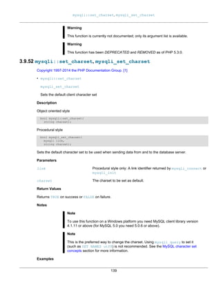 mysqli::set_charset, mysqli_set_charset
139
Warning
This function is currently not documented; only its argument list is available.
Warning
This function has been DEPRECATED and REMOVED as of PHP 5.3.0.
3.9.52 mysqli::set_charset, mysqli_set_charset
Copyright 1997-2014 the PHP Documentation Group. [1]
• mysqli::set_charset
mysqli_set_charset
Sets the default client character set
Description
Object oriented style
bool mysqli::set_charset(
string charset);
Procedural style
bool mysqli_set_charset(
mysqli link,
string charset);
Sets the default character set to be used when sending data from and to the database server.
Parameters
link Procedural style only: A link identifier returned by mysqli_connect or
mysqli_init
charset The charset to be set as default.
Return Values
Returns TRUE on success or FALSE on failure.
Notes
Note
To use this function on a Windows platform you need MySQL client library version
4.1.11 or above (for MySQL 5.0 you need 5.0.6 or above).
Note
This is the preferred way to change the charset. Using mysqli_query to set it
(such as SET NAMES utf8) is not recommended. See the MySQL character set
concepts section for more information.
Examples
 