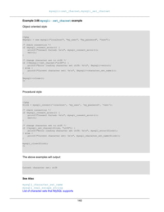 mysqli::set_charset, mysqli_set_charset
140
Example 3.66 mysqli::set_charset example
Object oriented style
<?php
$mysqli = new mysqli("localhost", "my_user", "my_password", "test");
/* check connection */
if (mysqli_connect_errno()) {
printf("Connect failed: %sn", mysqli_connect_error());
exit();
}
/* change character set to utf8 */
if (!$mysqli->set_charset("utf8")) {
printf("Error loading character set utf8: %sn", $mysqli->error);
} else {
printf("Current character set: %sn", $mysqli->character_set_name());
}
$mysqli->close();
?>
Procedural style
<?php
$link = mysqli_connect('localhost', 'my_user', 'my_password', 'test');
/* check connection */
if (mysqli_connect_errno()) {
printf("Connect failed: %sn", mysqli_connect_error());
exit();
}
/* change character set to utf8 */
if (!mysqli_set_charset($link, "utf8")) {
printf("Error loading character set utf8: %sn", mysqli_error($link));
} else {
printf("Current character set: %sn", mysqli_character_set_name($link));
}
mysqli_close($link);
?>
The above examples will output:
Current character set: utf8
See Also
mysqli_character_set_name
mysqli_real_escape_string
List of character sets that MySQL supports
 