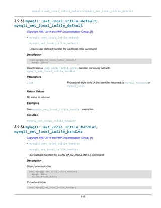 mysqli::set_local_infile_default, mysqli_set_local_infile_default
141
3.9.53 mysqli::set_local_infile_default,
mysqli_set_local_infile_default
Copyright 1997-2014 the PHP Documentation Group. [1]
• mysqli::set_local_infile_default
mysqli_set_local_infile_default
Unsets user defined handler for load local infile command
Description
void mysqli_set_local_infile_default(
mysqli link);
Deactivates a LOAD DATA INFILE LOCAL handler previously set with
mysqli_set_local_infile_handler.
Parameters
link Procedural style only: A link identifier returned by mysqli_connect or
mysqli_init
Return Values
No value is returned.
Examples
See mysqli_set_local_infile_handler examples
See Also
mysqli_set_local_infile_handler
3.9.54 mysqli::set_local_infile_handler,
mysqli_set_local_infile_handler
Copyright 1997-2014 the PHP Documentation Group. [1]
• mysqli::set_local_infile_handler
mysqli_set_local_infile_handler
Set callback function for LOAD DATA LOCAL INFILE command
Description
Object oriented style
bool mysqli::set_local_infile_handler(
mysqli link,
callable read_func);
Procedural style
bool mysqli_set_local_infile_handler(
 