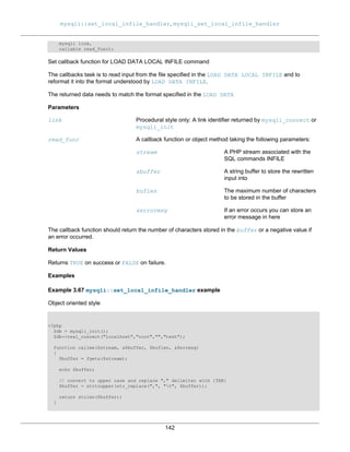mysqli::set_local_infile_handler, mysqli_set_local_infile_handler
142
mysqli link,
callable read_func);
Set callback function for LOAD DATA LOCAL INFILE command
The callbacks task is to read input from the file specified in the LOAD DATA LOCAL INFILE and to
reformat it into the format understood by LOAD DATA INFILE.
The returned data needs to match the format specified in the LOAD DATA
Parameters
link Procedural style only: A link identifier returned by mysqli_connect or
mysqli_init
read_func A callback function or object method taking the following parameters:
stream A PHP stream associated with the
SQL commands INFILE
&buffer A string buffer to store the rewritten
input into
buflen The maximum number of characters
to be stored in the buffer
&errormsg If an error occurs you can store an
error message in here
The callback function should return the number of characters stored in the buffer or a negative value if
an error occurred.
Return Values
Returns TRUE on success or FALSE on failure.
Examples
Example 3.67 mysqli::set_local_infile_handler example
Object oriented style
<?php
$db = mysqli_init();
$db->real_connect("localhost","root","","test");
function callme($stream, &$buffer, $buflen, &$errmsg)
{
$buffer = fgets($stream);
echo $buffer;
// convert to upper case and replace "," delimiter with [TAB]
$buffer = strtoupper(str_replace(",", "t", $buffer));
return strlen($buffer);
}
 