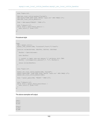 mysqli::set_local_infile_handler, mysqli_set_local_infile_handler
143
echo "Input:n";
$db->set_local_infile_handler("callme");
$db->query("LOAD DATA LOCAL INFILE 'input.txt' INTO TABLE t1");
$db->set_local_infile_default();
$res = $db->query("SELECT * FROM t1");
echo "nResult:n";
while ($row = $res->fetch_assoc()) {
echo join(",", $row)."n";
}
?>
Procedural style
<?php
$db = mysqli_init();
mysqli_real_connect($db, "localhost","root","","test");
function callme($stream, &$buffer, $buflen, &$errmsg)
{
$buffer = fgets($stream);
echo $buffer;
// convert to upper case and replace "," delimiter with [TAB]
$buffer = strtoupper(str_replace(",", "t", $buffer));
return strlen($buffer);
}
echo "Input:n";
mysqli_set_local_infile_handler($db, "callme");
mysqli_query($db, "LOAD DATA LOCAL INFILE 'input.txt' INTO TABLE t1");
mysqli_set_local_infile_default($db);
$res = mysqli_query($db, "SELECT * FROM t1");
echo "nResult:n";
while ($row = mysqli_fetch_assoc($res)) {
echo join(",", $row)."n";
}
?>
The above examples will output:
Input:
23,foo
42,bar
Output:
23,FOO
42,BAR
 