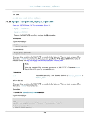 mysqli::$sqlstate, mysqli_sqlstate
144
See Also
mysqli_set_local_infile_default
3.9.55 mysqli::$sqlstate, mysqli_sqlstate
Copyright 1997-2014 the PHP Documentation Group. [1]
• mysqli::$sqlstate
mysqli_sqlstate
Returns the SQLSTATE error from previous MySQL operation
Description
Object oriented style
string
mysqli->sqlstate ;
Procedural style
string mysqli_sqlstate(
mysqli link);
Returns a string containing the SQLSTATE error code for the last error. The error code consists of five
characters. '00000' means no error. The values are specified by ANSI SQL and ODBC. For a list of
possible values, see http://dev.mysql.com/doc/mysql/en/error-handling.html.
Note
Note that not all MySQL errors are yet mapped to SQLSTATE's. The value HY000
(general error) is used for unmapped errors.
Parameters
link Procedural style only: A link identifier returned by mysqli_connect or
mysqli_init
Return Values
Returns a string containing the SQLSTATE error code for the last error. The error code consists of five
characters. '00000' means no error.
Examples
Example 3.68 $mysqli->sqlstate example
Object oriented style
<?php
$mysqli = new mysqli("localhost", "my_user", "my_password", "world");
/* check connection */
if (mysqli_connect_errno()) {
 