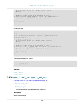 mysqli::ssl_set, mysqli_ssl_set
145
printf("Connect failed: %sn", mysqli_connect_error());
exit();
}
/* Table City already exists, so we should get an error */
if (!$mysqli->query("CREATE TABLE City (ID INT, Name VARCHAR(30))")) {
printf("Error - SQLSTATE %s.n", $mysqli->sqlstate);
}
$mysqli->close();
?>
Procedural style
<?php
$link = mysqli_connect("localhost", "my_user", "my_password", "world");
/* check connection */
if (mysqli_connect_errno()) {
printf("Connect failed: %sn", mysqli_connect_error());
exit();
}
/* Table City already exists, so we should get an error */
if (!mysqli_query($link, "CREATE TABLE City (ID INT, Name VARCHAR(30))")) {
printf("Error - SQLSTATE %s.n", mysqli_sqlstate($link));
}
mysqli_close($link);
?>
The above examples will output:
Error - SQLSTATE 42S01.
See Also
mysqli_errno
mysqli_error
3.9.56 mysqli::ssl_set, mysqli_ssl_set
Copyright 1997-2014 the PHP Documentation Group. [1]
• mysqli::ssl_set
mysqli_ssl_set
Used for establishing secure connections using SSL
Description
Object oriented style
 