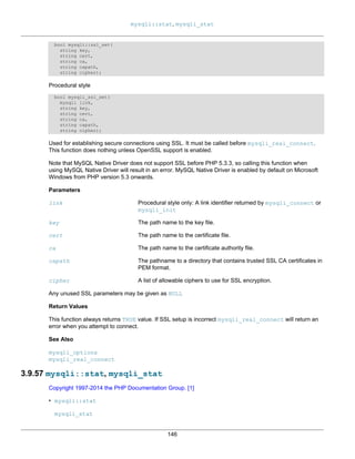 mysqli::stat, mysqli_stat
146
bool mysqli::ssl_set(
string key,
string cert,
string ca,
string capath,
string cipher);
Procedural style
bool mysqli_ssl_set(
mysqli link,
string key,
string cert,
string ca,
string capath,
string cipher);
Used for establishing secure connections using SSL. It must be called before mysqli_real_connect.
This function does nothing unless OpenSSL support is enabled.
Note that MySQL Native Driver does not support SSL before PHP 5.3.3, so calling this function when
using MySQL Native Driver will result in an error. MySQL Native Driver is enabled by default on Microsoft
Windows from PHP version 5.3 onwards.
Parameters
link Procedural style only: A link identifier returned by mysqli_connect or
mysqli_init
key The path name to the key file.
cert The path name to the certificate file.
ca The path name to the certificate authority file.
capath The pathname to a directory that contains trusted SSL CA certificates in
PEM format.
cipher A list of allowable ciphers to use for SSL encryption.
Any unused SSL parameters may be given as NULL
Return Values
This function always returns TRUE value. If SSL setup is incorrect mysqli_real_connect will return an
error when you attempt to connect.
See Also
mysqli_options
mysqli_real_connect
3.9.57 mysqli::stat, mysqli_stat
Copyright 1997-2014 the PHP Documentation Group. [1]
• mysqli::stat
mysqli_stat
 